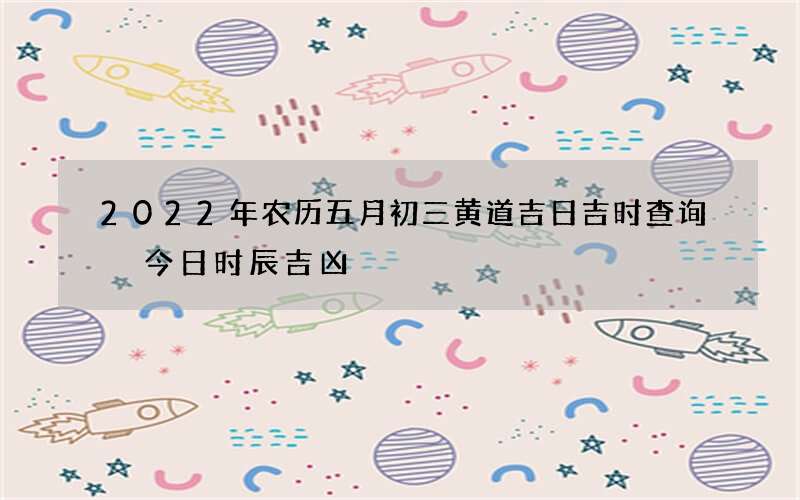 2022年农历五月初三黄道吉日吉时查询 今日时辰吉凶